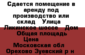 Сдается помещение в аренду под производство или склад › Улица ­ Ликинское шоссе › Дом ­ 4 › Общая площадь ­ 700 › Цена ­ 105 000 - Московская обл., Орехово-Зуевский р-н, Орехово-Зуево г. Недвижимость » Помещения аренда   . Московская обл.